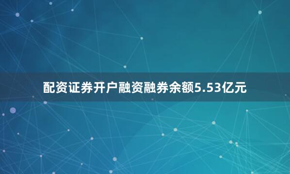 配资证券开户融资融券余额5.53亿元