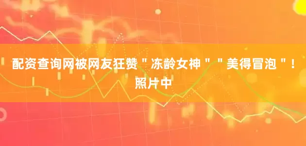 配资查询网被网友狂赞＂冻龄女神＂＂美得冒泡＂！照片中