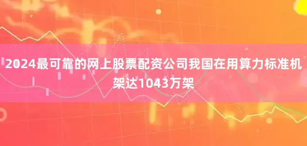 2024最可靠的网上股票配资公司我国在用算力标准机架达1043万架