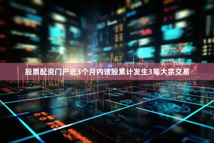 股票配资门户近3个月内该股累计发生3笔大宗交易