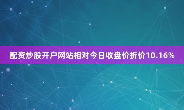 配资炒股开户网站相对今日收盘价折价10.16%