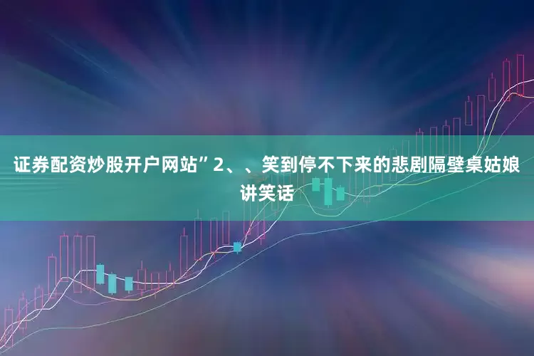 证券配资炒股开户网站”2、、笑到停不下来的悲剧隔壁桌姑娘讲笑话