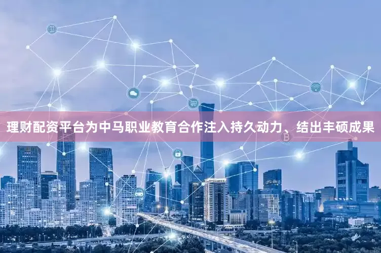 理财配资平台为中马职业教育合作注入持久动力、结出丰硕成果