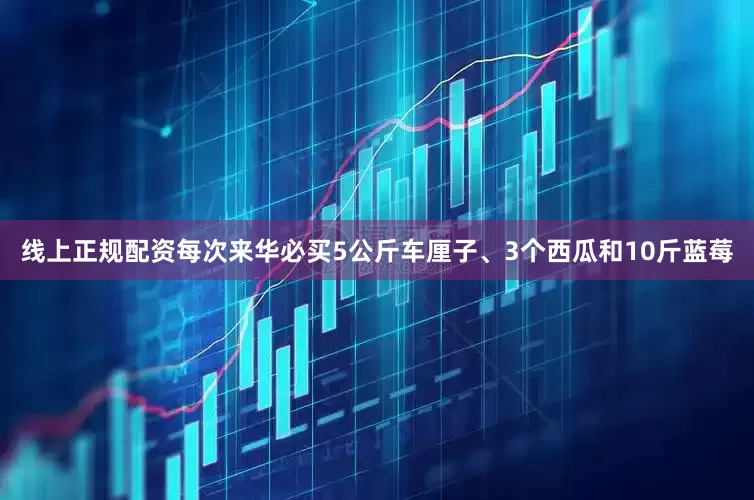线上正规配资每次来华必买5公斤车厘子、3个西瓜和10斤蓝莓