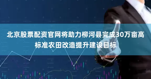 北京股票配资官网将助力柳河县完成30万亩高标准农田改造提升建设目标