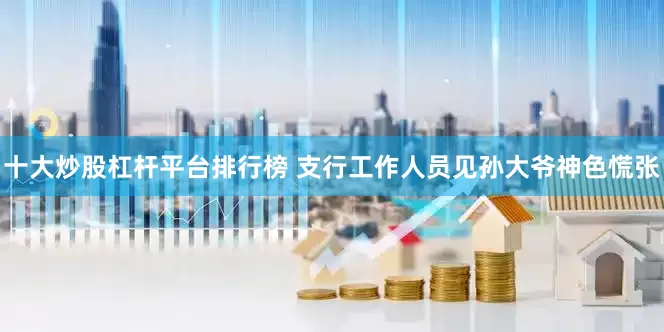 十大炒股杠杆平台排行榜 支行工作人员见孙大爷神色慌张