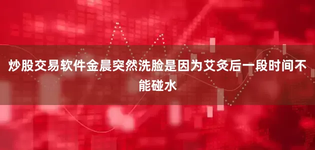 炒股交易软件金晨突然洗脸是因为艾灸后一段时间不能碰水